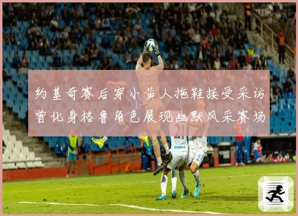 约基奇赛后穿小黄人拖鞋接受采访曾化身格鲁角色展现幽默风采赛场复盘
