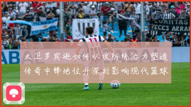 大卫罗宾逊如何以攻防统治力塑造传奇中锋地位并深刻影响现代篮球发展