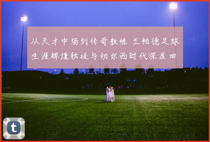 从天才中场到传奇教练 兰帕德足球生涯辉煌轨迹与切尔西时代深度回顾