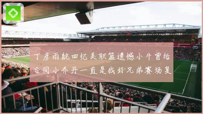 丁彦雨航回忆美职篮遗憾小牛曾给合同小乔丹一直是我好兄弟赛场复盘