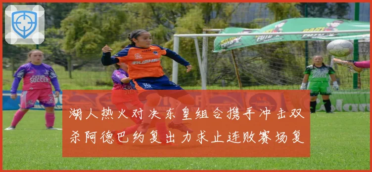 湖人热火对决东皇组合携手冲击双杀阿德巴约复出力求止连败赛场复盘