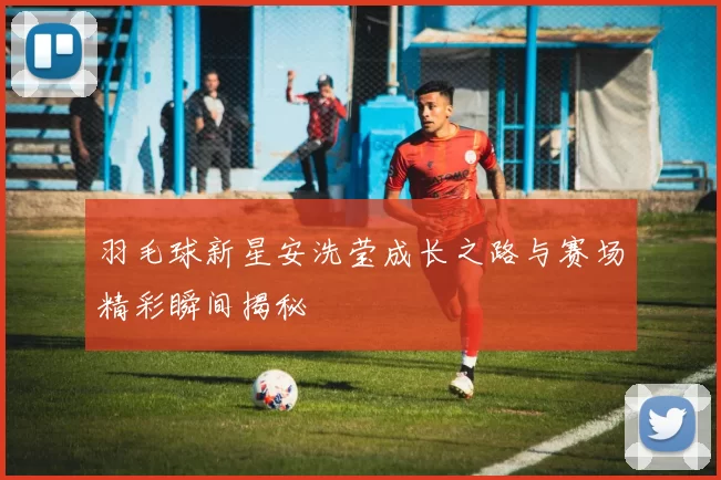 羽毛球新星安洗莹成长之路与赛场精彩瞬间揭秘