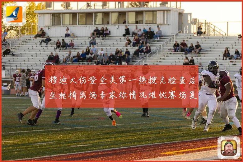 穆迪大伤登全美第一热搜光检查后坐轮椅离场专家称情况堪忧赛场复盘