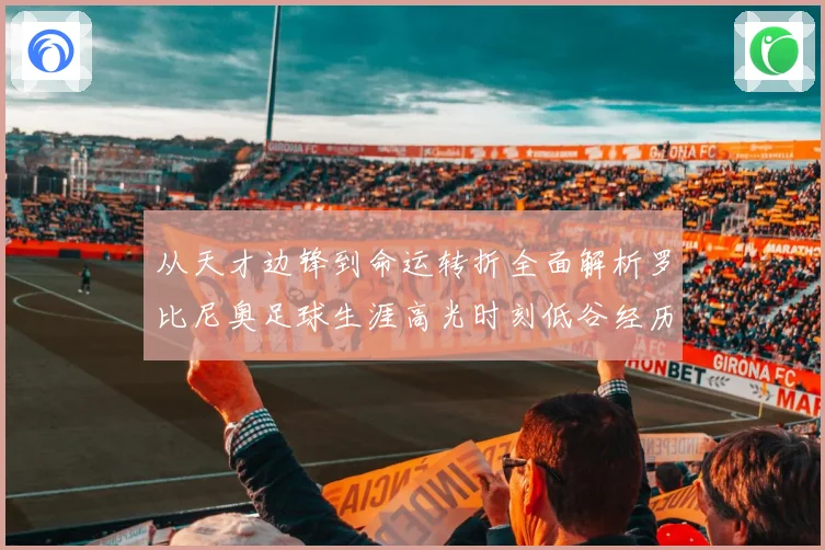 从天才边锋到命运转折全面解析罗比尼奥足球生涯高光时刻低谷经历与争议轨迹
