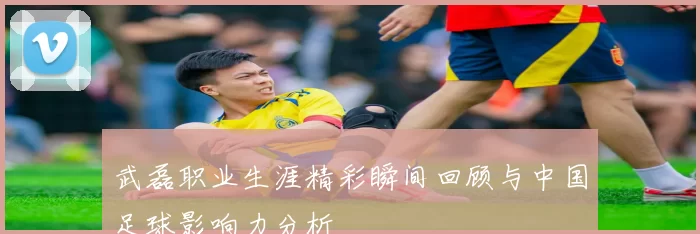 武磊职业生涯精彩瞬间回顾与中国足球影响力分析