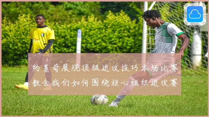 约基奇展现顶级进攻技巧本场比赛教会我们如何围绕核心组织进攻赛场复盘