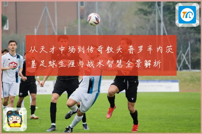 从天才中场到传奇教头 普罗辛内茨基足球生涯与战术智慧全景解析