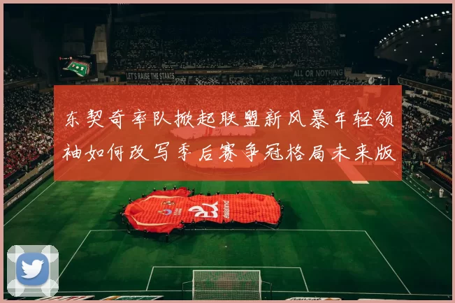 东契奇率队掀起联盟新风暴年轻领袖如何改写季后赛争冠格局未来版图