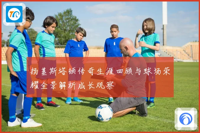 扬基斯塔顿传奇生涯回顾与球场荣耀全景解析成长观察