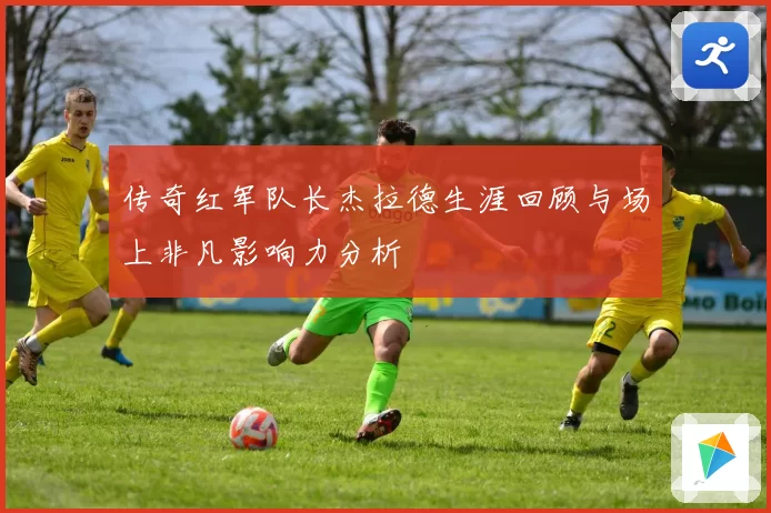 传奇红军队长杰拉德生涯回顾与场上非凡影响力分析