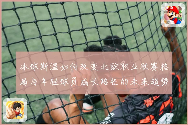 冰球斯温如何改变北欧职业联赛格局与年轻球员成长路径的未来趋势