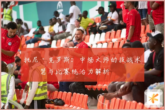 托尼·克罗斯：中场大师的技战术智慧与比赛统治力解析