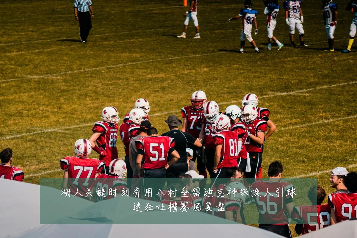 湖人关键时刻弃用八村垒雷迪克神级换人引球迷狂吐槽赛场复盘